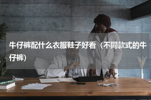 牛仔裤配什么衣服鞋子好看（不同款式的牛仔裤）