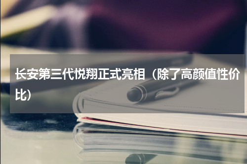 长安第三代悦翔正式亮相（除了高颜值性价比）