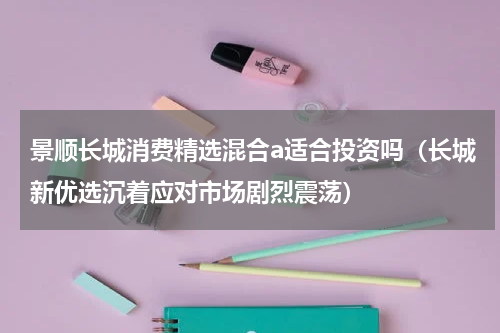 景顺长城消费精选混合a适合投资吗（长城新优选沉着应对市场剧烈震荡）