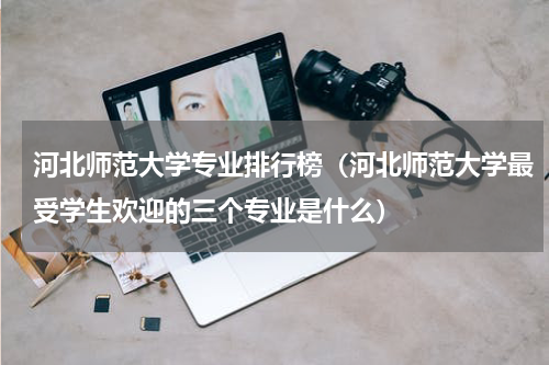 河北师范大学专业排行榜（河北师范大学最受学生欢迎的三个专业是什么）