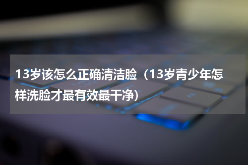 13岁该怎么正确清洁脸（13岁青少年怎样洗脸才最有效最干净）