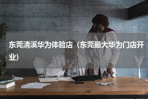 东莞清溪华为体验店（东莞最大华为门店开业）