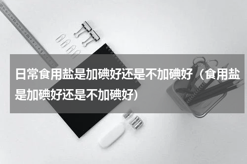 日常食用盐是加碘好还是不加碘好（食用盐是加碘好还是不加碘好）