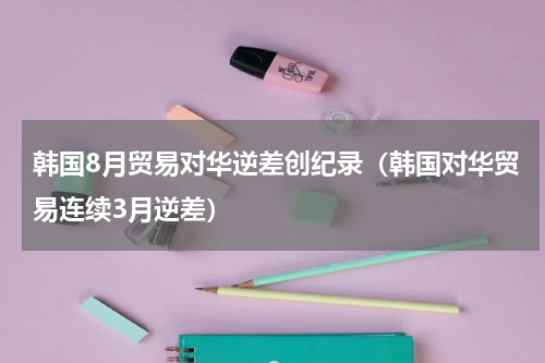韩国8月贸易对华逆差创纪录（韩国对华贸易连续3月逆差）
