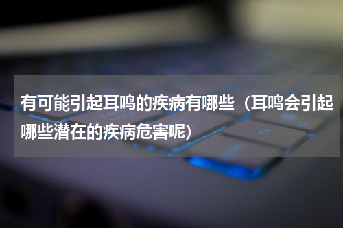 有可能引起耳鸣的疾病有哪些（耳鸣会引起哪些潜在的疾病危害呢）