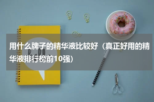 用什么牌子的精华液比较好（真正好用的精华液排行榜前10强）