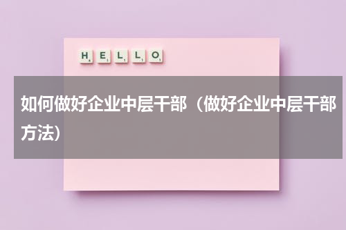 如何做好企业中层干部（做好企业中层干部方法）