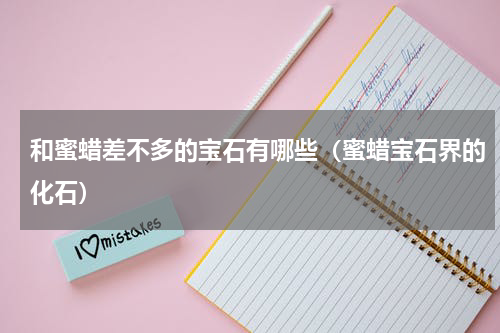 和蜜蜡差不多的宝石有哪些（蜜蜡宝石界的化石）