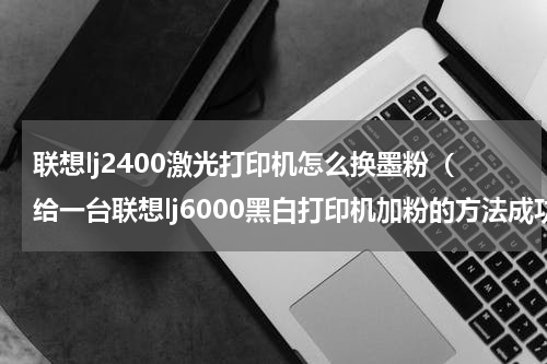 联想lj2400激光打印机怎么换墨粉（给一台联想lj6000黑白打印机加粉的方法成功的瞬间我奔溃了）