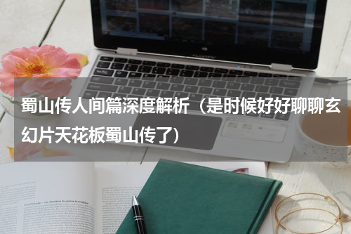 蜀山传人间篇深度解析（是时候好好聊聊玄幻片天花板蜀山传了）