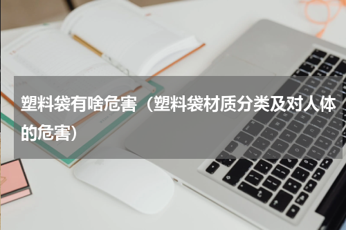 塑料袋有啥危害（塑料袋材质分类及对人体的危害）