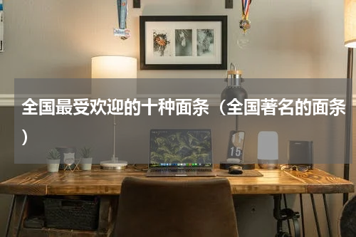 全国最受欢迎的十种面条（全国著名的面条）