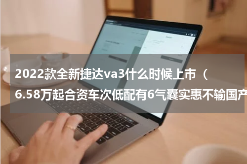2022款全新捷达va3什么时候上市（6.58万起合资车次低配有6气囊实惠不输国产车实拍捷达VA3）