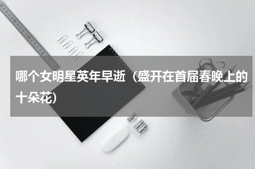 哪个女明星英年早逝（盛开在首届春晚上的十朵花）