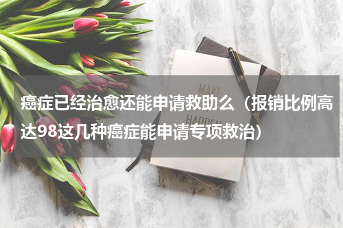 癌症已经治愈还能申请救助么（报销比例高达98这几种癌症能申请专项救治）