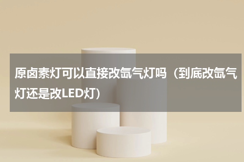 原卤素灯可以直接改氙气灯吗（到底改氙气灯还是改LED灯）
