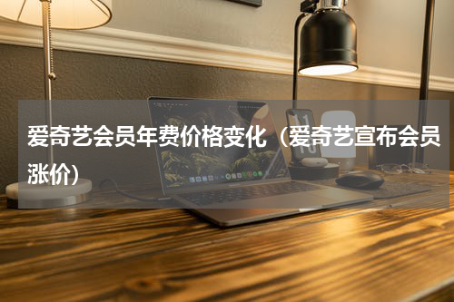 爱奇艺会员年费价格变化（爱奇艺宣布会员涨价）
