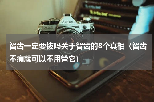 智齿一定要拔吗关于智齿的8个真相（智齿不痛就可以不用管它）