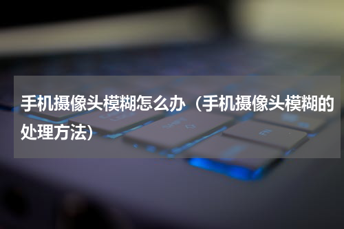 手机摄像头模糊怎么办（手机摄像头模糊的处理方法）