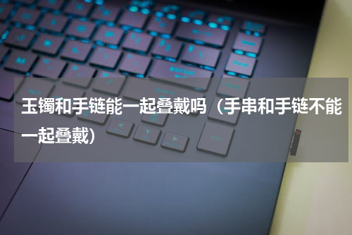 玉镯和手链能一起叠戴吗（手串和手链不能一起叠戴）