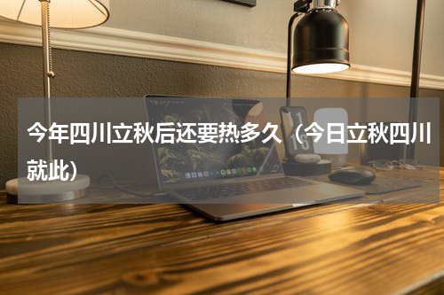 今年四川立秋后还要热多久（今日立秋四川就此）