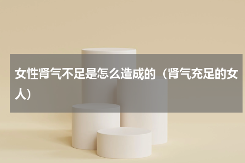 女性肾气不足是怎么造成的（肾气充足的女人）