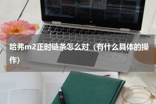 哈弗m2正时链条怎么对（有什么具体的操作）
