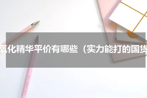 抗氧化精华平价有哪些（实力能打的国货）