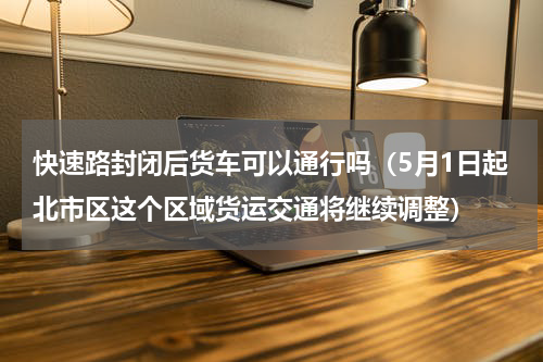 快速路封闭后货车可以通行吗（5月1日起北市区这个区域货运交通将继续调整）