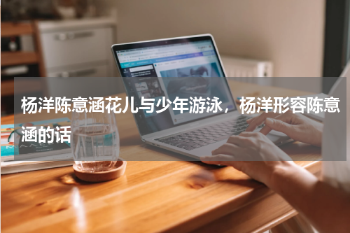 杨洋陈意涵花儿与少年游泳，杨洋形容陈意涵的话