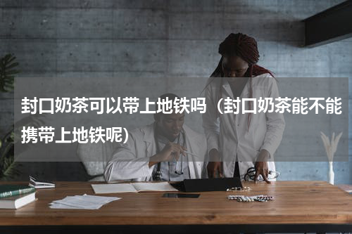 封口奶茶可以带上地铁吗（封口奶茶能不能携带上地铁呢）