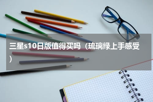 三星s10日版值得买吗（琉璃绿上手感受）