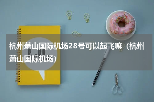 杭州萧山国际机场28号可以起飞嘛（杭州萧山国际机场）