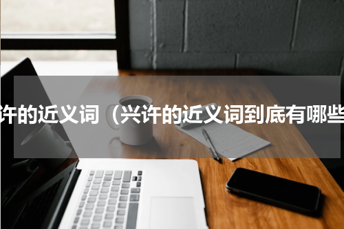 兴许的近义词（兴许的近义词到底有哪些）