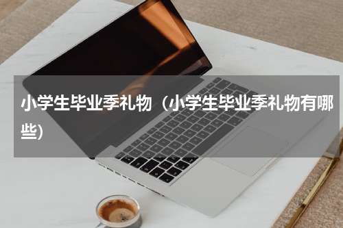 小学生毕业季礼物（小学生毕业季礼物有哪些）
