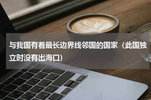 与我国有着最长边界线邻国的国家（此国独立时没有出海口）