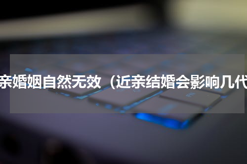 近亲婚姻自然无效（近亲结婚会影响几代）