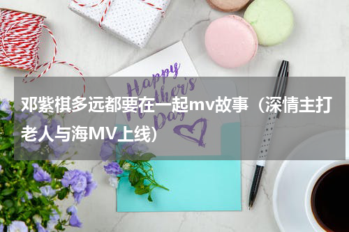 邓紫棋多远都要在一起mv故事（深情主打老人与海MV上线）