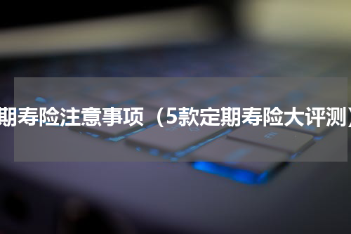 定期寿险注意事项（5款定期寿险大评测）