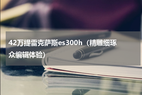 42万提雷克萨斯es300h（精雕细琢众编辑体验）