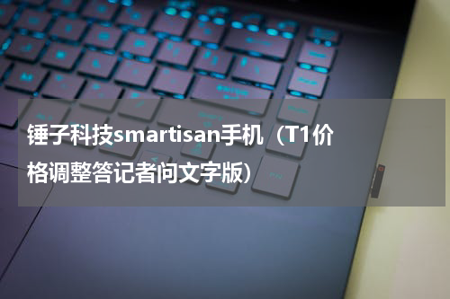 锤子科技smartisan手机（T1价格调整答记者问文字版）