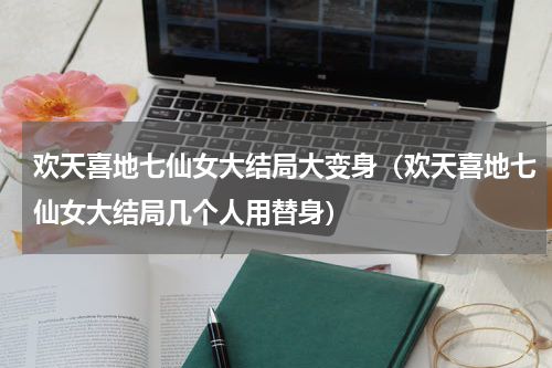 欢天喜地七仙女大结局大变身（欢天喜地七仙女大结局几个人用替身）