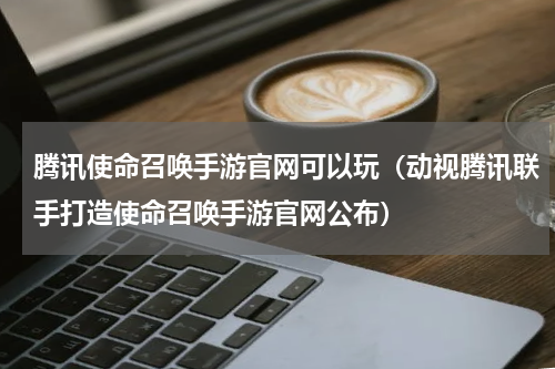 腾讯使命召唤手游官网可以玩（动视腾讯联手打造使命召唤手游官网公布）