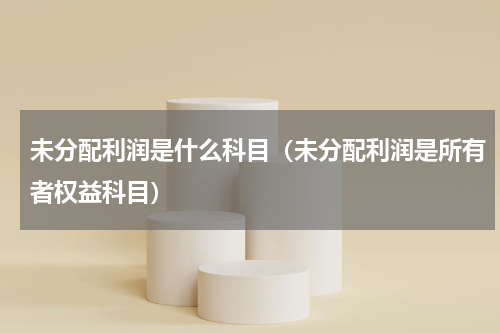 未分配利润是什么科目（未分配利润是所有者权益科目）