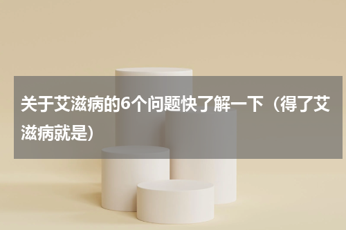 关于艾滋病的6个问题快了解一下（得了艾滋病就是）