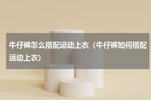牛仔裤怎么搭配运动上衣（牛仔裤如何搭配运动上衣）