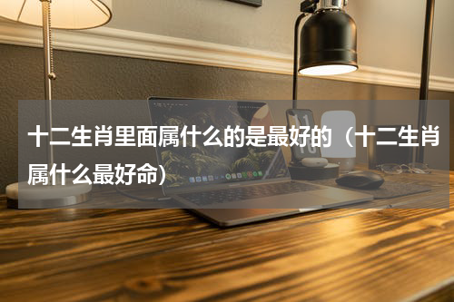 十二生肖里面属什么的是最好的（十二生肖属什么最好命）