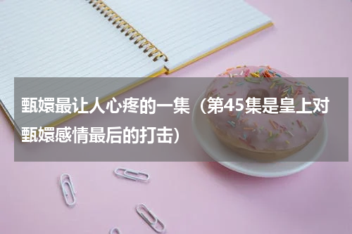 甄嬛最让人心疼的一集（第45集是皇上对甄嬛感情最后的打击）
