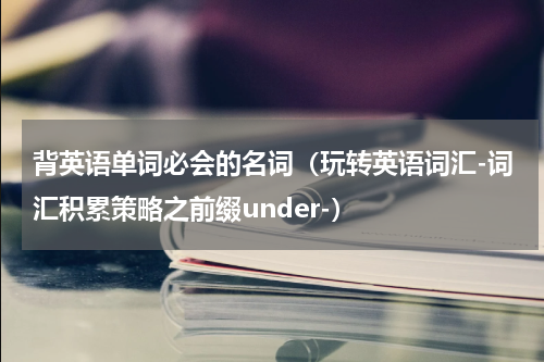 背英语单词必会的名词（玩转英语词汇-词汇积累策略之前缀under-）