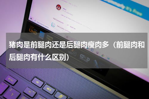 猪肉是前腿肉还是后腿肉瘦肉多（前腿肉和后腿肉有什么区别）